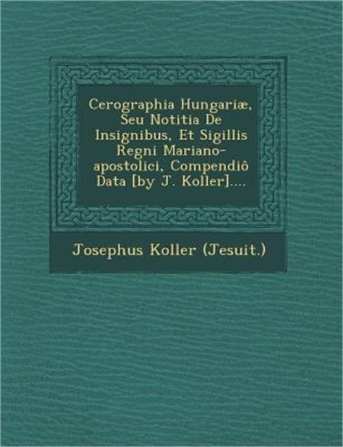 Cerographia Hungariae, Seu Notitia de Insignibus, Et Sigillis Regni Mariano-Apos
